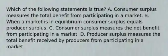 Which of the following statements is true? A. Consumer surplus measures the total benefit from participating in a market. B. When a market is in equilibrium consumer surplus equals producer surplus. C. Consumer surplus measures the net benefit from participating in a market. D. Producer surplus measures the total benefit received by producers from participating in a market.