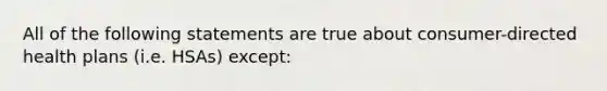 All of the following statements are true about consumer-directed health plans (i.e. HSAs) except: