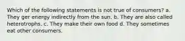 Which of the following statements is not true of consumers? a. They ger energy indirectly from the sun. b. They are also called heterotrophs. c. They make their own food d. They sometimes eat other consumers.