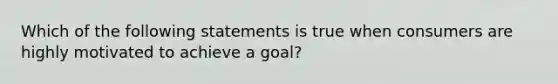 Which of the following statements is true when consumers are highly motivated to achieve a goal?