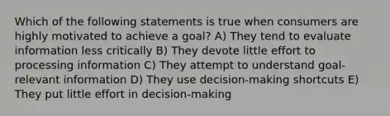 Which of the following statements is true when consumers are highly motivated to achieve a goal? A) They tend to evaluate information less critically B) They devote little effort to processing information C) They attempt to understand goal-relevant information D) They use decision-making shortcuts E) They put little effort in decision-making