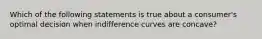 Which of the following statements is true about a consumer's optimal decision when indifference curves are concave?