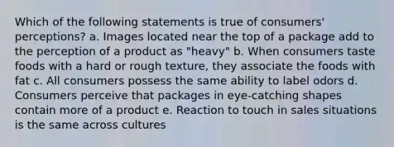 Which of the following statements is true of consumers' perceptions? a. Images located near the top of a package add to the perception of a product as "heavy" b. When consumers taste foods with a hard or rough texture, they associate the foods with fat c. All consumers possess the same ability to label odors d. Consumers perceive that packages in eye-catching shapes contain more of a product e. Reaction to touch in sales situations is the same across cultures