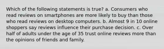 Which of the following statements is true? a. Consumers who read reviews on smartphones are more likely to buy than those who read reviews on desktop computers. b. Almost 9 in 10 online shoppers say reviews influence their purchase decision. c. Over half of adults under the age of 35 trust online reviews more than the opinions of friends and family.