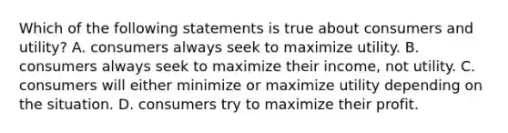 Which of the following statements is true about consumers and utility? A. consumers always seek to maximize utility. B. consumers always seek to maximize their income, not utility. C. consumers will either minimize or maximize utility depending on the situation. D. consumers try to maximize their profit.