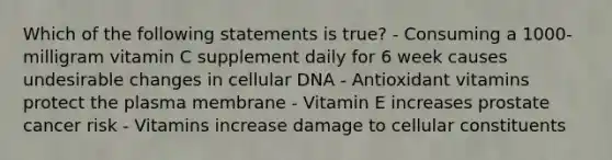 Which of the following statements is true? - Consuming a 1000-milligram vitamin C supplement daily for 6 week causes undesirable changes in cellular DNA - Antioxidant vitamins protect the plasma membrane - Vitamin E increases prostate cancer risk - Vitamins increase damage to cellular constituents