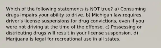 Which of the following statements is NOT true? a) Consuming drugs impairs your ability to drive. b) Michigan law requires driver's license suspensions for drug convictions, even if you were not driving at the time of the offense. c) Possessing or distributing drugs will result in your license suspension. d) Marijuana is legal for recreational use in all states.