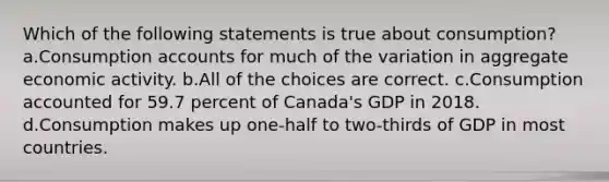 Which of the following statements is true about consumption? a.Consumption accounts for much of the variation in aggregate economic activity. b.All of the choices are correct. c.Consumption accounted for 59.7 percent of Canada's GDP in 2018. d.Consumption makes up one-half to two-thirds of GDP in most countries.