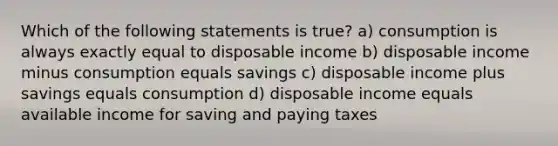 Which of the following statements is true? a) consumption is always exactly equal to disposable income b) disposable income minus consumption equals savings c) disposable income plus savings equals consumption d) disposable income equals available income for saving and paying taxes