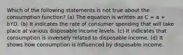 Which of the following statements is not true about the consumption function? (a) The equation is written as C = a + bYD. (b) It indicates the rate of consumer spending that will take place at various disposable income levels. (c) It indicates that consumption is inversely related to disposable income. (d) It shows how consumption is influenced by disposable income.