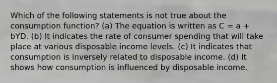 Which of the following statements is not true about the consumption function? (a) The equation is written as C = a + bYD. (b) It indicates the rate of consumer spending that will take place at various disposable income levels. (c) It indicates that consumption is inversely related to disposable income. (d) It shows how consumption is influenced by disposable income.