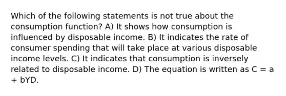 Which of the following statements is not true about the consumption function? A) It shows how consumption is influenced by disposable income. B) It indicates the rate of consumer spending that will take place at various disposable income levels. C) It indicates that consumption is inversely related to disposable income. D) The equation is written as C = a + bYD.