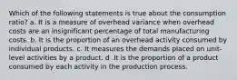 Which of the following statements is true about the consumption ratio? a. It is a measure of overhead variance when overhead costs are an insignificant percentage of total manufacturing costs. b. It is the proportion of an overhead activity consumed by individual products. c. It measures the demands placed on unit-level activities by a product. d .It is the proportion of a product consumed by each activity in the production process.