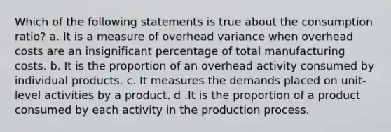 Which of the following statements is true about the consumption ratio? a. It is a measure of overhead variance when overhead costs are an insignificant percentage of total manufacturing costs. b. It is the proportion of an overhead activity consumed by individual products. c. It measures the demands placed on unit-level activities by a product. d .It is the proportion of a product consumed by each activity in the production process.