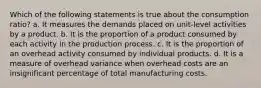 Which of the following statements is true about the consumption ratio? a. It measures the demands placed on unit-level activities by a product. b. It is the proportion of a product consumed by each activity in the production process. c. It is the proportion of an overhead activity consumed by individual products. d. It is a measure of overhead variance when overhead costs are an insignificant percentage of total manufacturing costs.