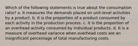 Which of the following statements is true about the consumption ratio? a. It measures the demands placed on unit-level activities by a product. b. It is the proportion of a product consumed by each activity in the production process. c. It is the proportion of an overhead activity consumed by individual products. d. It is a measure of overhead variance when overhead costs are an insignificant percentage of total manufacturing costs.