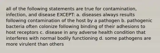 all of the following statements are true for contamination, infection, and disease EXCEPT: a. diseases always results following contamination of the host by a pathogen b. pathogenic bacteria often colonize following binding of their adhesions to host receptors c. disease in any adverse health condition that interferes with normal bodily functioning d. some pathogens are more virulent than others