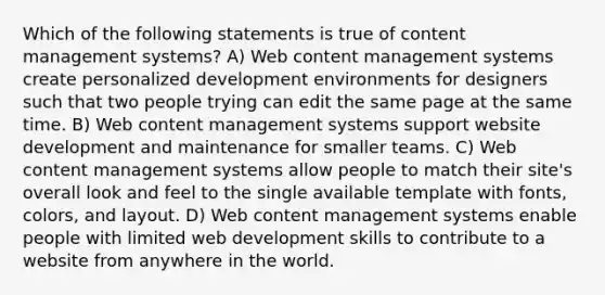 Which of the following statements is true of content management systems? A) Web content management systems create personalized development environments for designers such that two people trying can edit the same page at the same time. B) Web content management systems support website development and maintenance for smaller teams. C) Web content management systems allow people to match their site's overall look and feel to the single available template with fonts, colors, and layout. D) Web content management systems enable people with limited web development skills to contribute to a website from anywhere in the world.