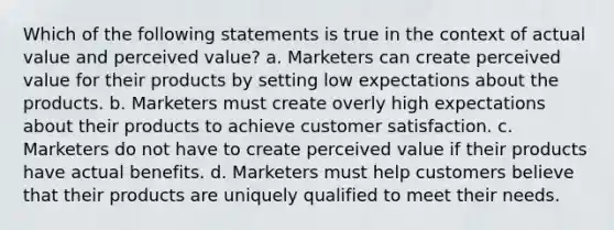 Which of the following statements is true in the context of actual value and perceived value? a. Marketers can create perceived value for their products by setting low expectations about the products. b. Marketers must create overly high expectations about their products to achieve customer satisfaction. c. Marketers do not have to create perceived value if their products have actual benefits. d. Marketers must help customers believe that their products are uniquely qualified to meet their needs.