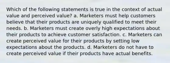 Which of the following statements is true in the context of actual value and perceived value? a. Marketers must help customers believe that their products are uniquely qualified to meet their needs. b. Marketers must create overly high expectations about their products to achieve customer satisfaction. c. Marketers can create perceived value for their products by setting low expectations about the products. d. Marketers do not have to create perceived value if their products have actual benefits.