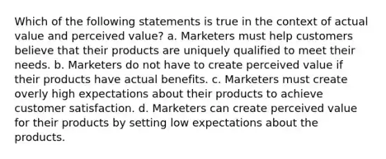 Which of the following statements is true in the context of actual value and perceived value? a. Marketers must help customers believe that their products are uniquely qualified to meet their needs. b. Marketers do not have to create perceived value if their products have actual benefits. c. Marketers must create overly high expectations about their products to achieve customer satisfaction. d. Marketers can create perceived value for their products by setting low expectations about the products.