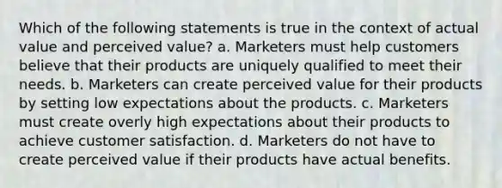 Which of the following statements is true in the context of actual value and perceived value? a. Marketers must help customers believe that their products are uniquely qualified to meet their needs. b. Marketers can create perceived value for their products by setting low expectations about the products. c. Marketers must create overly high expectations about their products to achieve customer satisfaction. d. Marketers do not have to create perceived value if their products have actual benefits.