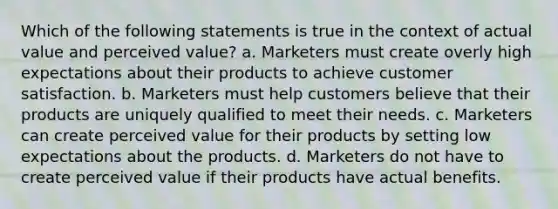 Which of the following statements is true in the context of actual value and perceived value? a. Marketers must create overly high expectations about their products to achieve customer satisfaction. b. Marketers must help customers believe that their products are uniquely qualified to meet their needs. c. Marketers can create perceived value for their products by setting low expectations about the products. d. Marketers do not have to create perceived value if their products have actual benefits.