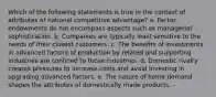 Which of the following statements is true in the context of attributes of national competitive advantage? a. Factor endowments do not encompass aspects such as managerial sophistication. b. Companies are typically least sensitive to the needs of their closest customers. c. The benefits of investments in advanced factors of production by related and supporting industries are confined to those industries. d. Domestic rivalry creates pressures to increase costs and avoid investing in upgrading advanced factors. e. The nature of home demand shapes the attributes of domestically made products. -