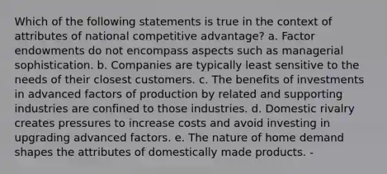 Which of the following statements is true in the context of attributes of national competitive advantage? a. Factor endowments do not encompass aspects such as managerial sophistication. b. Companies are typically least sensitive to the needs of their closest customers. c. The benefits of investments in advanced factors of production by related and supporting industries are confined to those industries. d. Domestic rivalry creates pressures to increase costs and avoid investing in upgrading advanced factors. e. The nature of home demand shapes the attributes of domestically made products. -