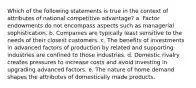 Which of the following statements is true in the context of attributes of national competitive advantage? a. Factor endowments do not encompass aspects such as managerial sophistication. b. Companies are typically least sensitive to the needs of their closest customers. c. The benefits of investments in advanced factors of production by related and supporting industries are confined to those industries. d. Domestic rivalry creates pressures to increase costs and avoid investing in upgrading advanced factors. e. The nature of home demand shapes the attributes of domestically made products.