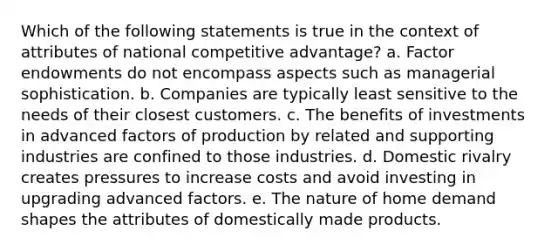 Which of the following statements is true in the context of attributes of national competitive advantage? a. Factor endowments do not encompass aspects such as managerial sophistication. b. Companies are typically least sensitive to the needs of their closest customers. c. The benefits of investments in advanced factors of production by related and supporting industries are confined to those industries. d. Domestic rivalry creates pressures to increase costs and avoid investing in upgrading advanced factors. e. The nature of home demand shapes the attributes of domestically made products.