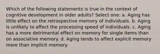 Which of the following statements is true in the context of cognitive development in older adults? Select one: a. Aging has little effect on the retrospective memory of individuals. b. Aging is unlikely to affect the processing speed of individuals. c. Aging has a more detrimental effect on memory for single items than on associative memory. d. Aging tends to affect explicit memory more than implicit memory.