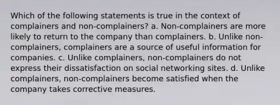 Which of the following statements is true in the context of complainers and non-complainers? a. Non-complainers are more likely to return to the company than complainers. b. Unlike non-complainers, complainers are a source of useful information for companies. c. Unlike complainers, non-complainers do not express their dissatisfaction on social networking sites. d. Unlike complainers, non-complainers become satisfied when the company takes corrective measures.