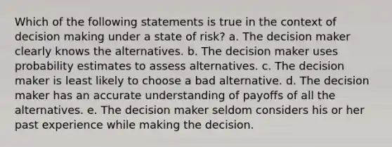 Which of the following statements is true in the context of decision making under a state of risk? a. The decision maker clearly knows the alternatives. b. The decision maker uses probability estimates to assess alternatives. c. The decision maker is least likely to choose a bad alternative. d. The decision maker has an accurate understanding of payoffs of all the alternatives. e. The decision maker seldom considers his or her past experience while making the decision.