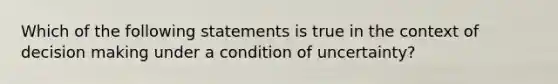 Which of the following statements is true in the context of decision making under a condition of uncertainty?