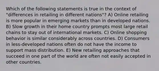 Which of the following statements is true in the context of "differences in retailing in different nations"? A) Online retailing is more popular in emerging markets than in developed nations. B) Slow growth in their home country prompts most large retail chains to stay out of international markets. C) Online shopping behavior is similar considerably across countries. D) Consumers in less-developed nations often do not have the income to support mass distribution. E) New retailing approaches that succeed in one part of the world are often not easily accepted in other countries.