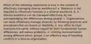 Which of the following statements is true in the context of effectively managing diverse workforces? a. Tolerance is not required to effectively function in a diverse workforce. b. A diverse workforce can be managed effectively by not acknowledging the differences among people. c. Organizations can more effectively manage diversity by following practices and procedures that are based on flexibility. d. Any effort to treat everyone the same, without regard for their fundamental human differences, will reduce problems. e. Limiting communication among different ethnic groups is an effective way of handling conflicts in a diverse organization.