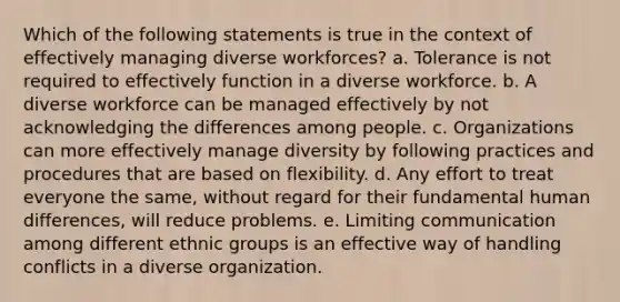 Which of the following statements is true in the context of effectively managing diverse workforces? a. Tolerance is not required to effectively function in a diverse workforce. b. A diverse workforce can be managed effectively by not acknowledging the differences among people. c. Organizations can more effectively manage diversity by following practices and procedures that are based on flexibility. d. Any effort to treat everyone the same, without regard for their fundamental human differences, will reduce problems. e. Limiting communication among different ethnic groups is an effective way of handling conflicts in a diverse organization.