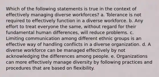 Which of the following statements is true in the context of effectively managing diverse workforces? a. Tolerance is not required to effectively function in a diverse workforce. b. Any effort to treat everyone the same, without regard for their fundamental human differences, will reduce problems. c. Limiting communication among different ethnic groups is an effective way of handling conflicts in a diverse organization. d. A diverse workforce can be managed effectively by not acknowledging the differences among people. e. Organizations can more effectively manage diversity by following practices and procedures that are based on flexibility.