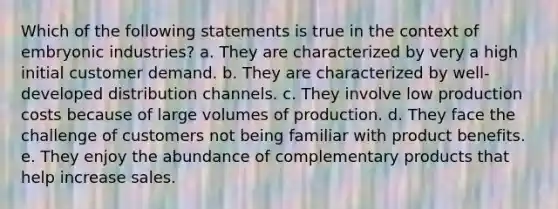 Which of the following statements is true in the context of embryonic industries? a. They are characterized by very a high initial customer demand. b. They are characterized by well-developed distribution channels. c. They involve low production costs because of large volumes of production. d. They face the challenge of customers not being familiar with product benefits. e. They enjoy the abundance of complementary products that help increase sales.