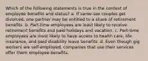 Which of the following statements is true in the context of employee benefits and status? a. If same-sex couples get divorced, one partner may be entitled to a share of retirement benefits. b. Part-time employees are least likely to receive retirement benefits and paid holidays and vacation. c. Part-time employees are most likely to have access to health care, life insurance, and paid disability leave benefits. d. Even though gig workers are self-employed, companies that use their services offer them employee benefits.