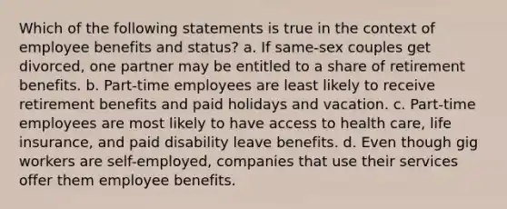 Which of the following statements is true in the context of employee benefits and status? a. If same-sex couples get divorced, one partner may be entitled to a share of retirement benefits. b. Part-time employees are least likely to receive retirement benefits and paid holidays and vacation. c. Part-time employees are most likely to have access to health care, life insurance, and paid disability leave benefits. d. Even though gig workers are self-employed, companies that use their services offer them employee benefits.