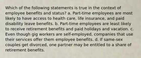 Which of the following statements is true in the context of employee benefits and status? a. Part-time employees are most likely to have access to health care, life insurance, and paid disability leave benefits. b. Part-time employees are least likely to receive retirement benefits and paid holidays and vacation. c. Even though gig workers are self-employed, companies that use their services offer them employee benefits. d. If same-sex couples get divorced, one partner may be entitled to a share of retirement benefits.