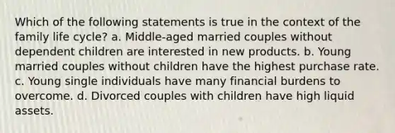 Which of the following statements is true in the context of the family life cycle? a. Middle-aged married couples without dependent children are interested in new products. b. Young married couples without children have the highest purchase rate. c. Young single individuals have many financial burdens to overcome. d. Divorced couples with children have high liquid assets.