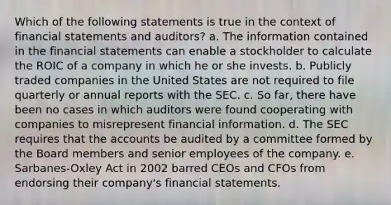 Which of the following statements is true in the context of financial statements and auditors? a. The information contained in the financial statements can enable a stockholder to calculate the ROIC of a company in which he or she invests. b. Publicly traded companies in the United States are not required to file quarterly or annual reports with the SEC. c. So far, there have been no cases in which auditors were found cooperating with companies to misrepresent financial information. d. The SEC requires that the accounts be audited by a committee formed by the Board members and senior employees of the company. e. Sarbanes-Oxley Act in 2002 barred CEOs and CFOs from endorsing their company's financial statements.