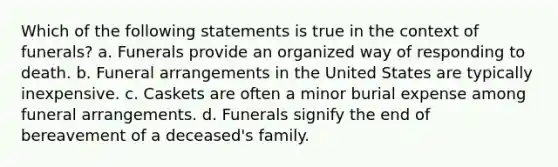 Which of the following statements is true in the context of funerals? a. Funerals provide an organized way of responding to death. b. Funeral arrangements in the United States are typically inexpensive. c. Caskets are often a minor burial expense among funeral arrangements. d. Funerals signify the end of bereavement of a deceased's family.