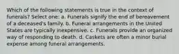 Which of the following statements is true in the context of funerals? Select one: a. Funerals signify the end of bereavement of a deceased's family. b. Funeral arrangements in the United States are typically inexpensive. c. Funerals provide an organized way of responding to death. d. Caskets are often a minor burial expense among funeral arrangements.