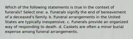 Which of the following statements is true in the context of funerals? Select one: a. Funerals signify the end of bereavement of a deceased's family. b. Funeral arrangements in the United States are typically inexpensive. c. Funerals provide an organized way of responding to death. d. Caskets are often a minor burial expense among funeral arrangements.