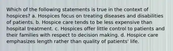 Which of the following statements is true in the context of hospices? a. Hospices focus on treating diseases and disabilities of patients. b. Hospice care tends to be less expensive than hospital treatment. c. Hospices offer little control to patients and their families with respect to decision making. d. Hospice care emphasizes length rather than quality of patients' life.