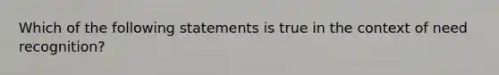 Which of the following statements is true in the context of need recognition?